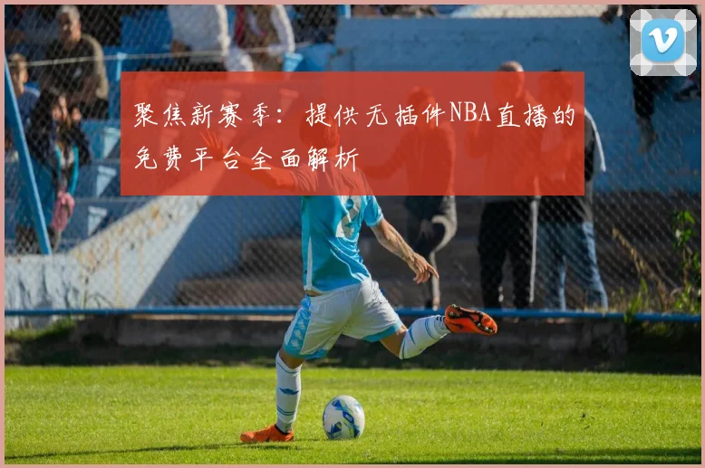 聚焦新赛季:提供无插件NBA直播的免费平台全面解析