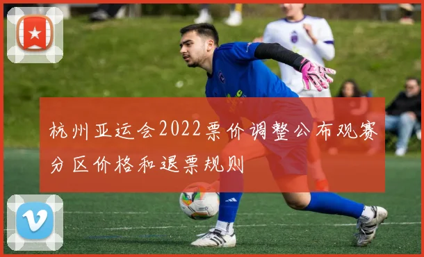 杭州亚运会2022票价调整公布观赛分区价格和退票规则
