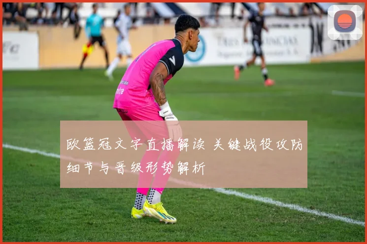 欧篮冠文字直播解读 关键战役攻防细节与晋级形势解析