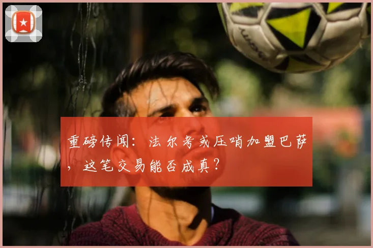 重磅传闻：法尔考或压哨加盟巴萨，这笔交易能否成真？